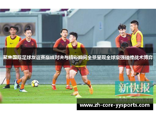 聚焦国际足球友谊赛巅峰对决与精彩瞬间全景呈现全球豪强碰撞战术博弈