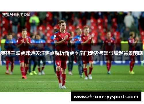 英格兰联赛球迷关注焦点解析新赛季豪门走势与黑马崛起背景前瞻 英格兰联赛球迷关注焦点解析新赛季豪门走势与黑马崛起背景前瞻